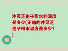 冲灵芝孢子粉水的温度是多少(正确的冲灵芝孢子粉水温度是多少？)