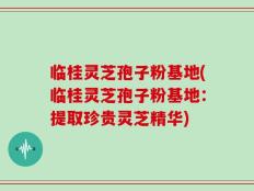 临桂灵芝孢子粉基地(临桂灵芝孢子粉基地：提取珍贵灵芝精华)