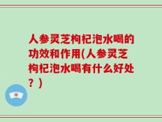 人参灵芝枸杞泡水喝的功效和作用(人参灵芝枸杞泡水喝有什么好处？)