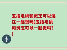 五指毛桃和灵芝可以混在一起煲吗(五指毛桃和灵芝可以一起煲吗？)