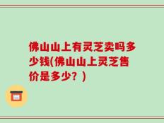 佛山山上有灵芝卖吗多少钱(佛山山上灵芝售价是多少？)