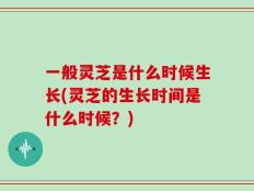 一般灵芝是什么时候生长(灵芝的生长时间是什么时候？)