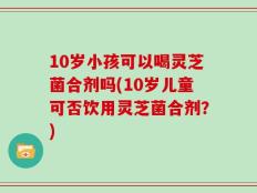 10岁小孩可以喝灵芝菌合剂吗(10岁儿童可否饮用灵芝菌合剂？)