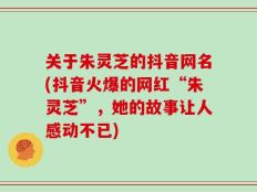 关于朱灵芝的抖音网名(抖音火爆的网红“朱灵芝”，她的故事让人感动不已)