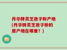丹华牌灵芝孢子粉产地(丹华牌灵芝孢子粉的原产地在哪里？)