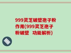 999灵芝破壁孢子粉作用(999灵芝孢子粉破壁  功能解析)