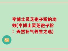 亨博士灵芝孢子粉的功效(亨博士灵芝孢子粉：天然补气养生之选)