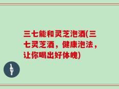 三七能和灵芝泡酒(三七灵芝酒，健康泡法，让你喝出好体魄)