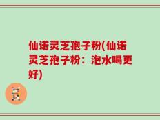 仙诺灵芝孢子粉(仙诺灵芝孢子粉：泡水喝更好)