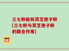 三七粉能和灵芝孢子粉(三七粉与灵芝孢子粉的联合作用)