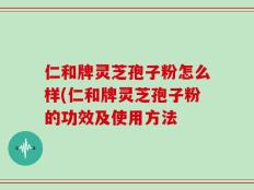 仁和牌灵芝孢子粉怎么样(仁和牌灵芝孢子粉的功效及使用方法