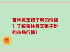 吉林灵芝孢子粉的价格？了解吉林灵芝孢子粉的市场行情？