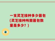 一支灵芝接种多少菌包(灵芝接种所需菌包数量是多少？)
