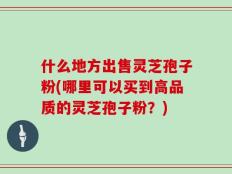 什么地方出售灵芝孢子粉(哪里可以买到高品质的灵芝孢子粉？)