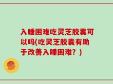 入睡困难吃灵芝胶囊可以吗(吃灵芝胶囊有助于改善入睡困难？)