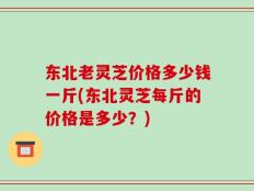 东北老灵芝价格多少钱一斤(东北灵芝每斤的价格是多少？)