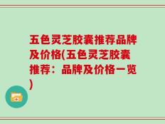 五色灵芝胶囊推荐品牌及价格(五色灵芝胶囊推荐：品牌及价格一览)