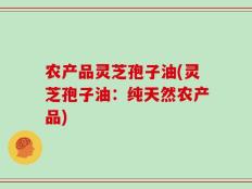 农产品灵芝孢子油(灵芝孢子油：纯天然农产品)
