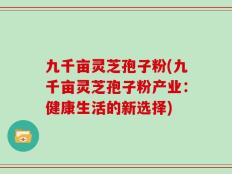 九千亩灵芝孢子粉(九千亩灵芝孢子粉产业：健康生活的新选择)