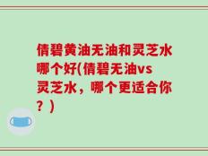 倩碧黄油无油和灵芝水哪个好(倩碧无油vs灵芝水，哪个更适合你？)
