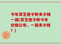 今年灵芝孢子粉多少钱一袋(灵芝孢子粉今年价格公布，一袋多少钱？)