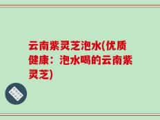 云南紫灵芝泡水(优质健康：泡水喝的云南紫灵芝)
