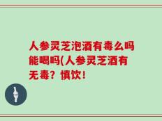 人参灵芝泡酒有毒么吗能喝吗(人参灵芝酒有无毒？慎饮！