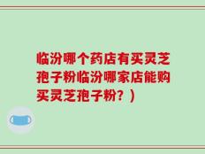 临汾哪个药店有买灵芝孢子粉临汾哪家店能购买灵芝孢子粉？)