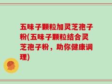 五味子颗粒加灵芝孢子粉(五味子颗粒结合灵芝孢子粉，助你健康调理)