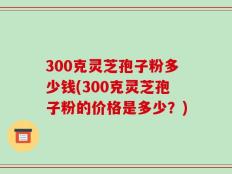 300克灵芝孢子粉多少钱(300克灵芝孢子粉的价格是多少？)