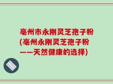亳州市永刚灵芝孢子粉(亳州永刚灵芝孢子粉——天然健康的选择)