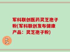 军科联创医药灵芝孢子粉(军科联创发布健康产品：灵芝孢子粉)