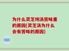 为什么灵芝炖汤苦味重的原因(灵芝汤为什么会有苦味的原因)