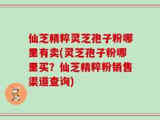 仙芝精粹灵芝孢子粉哪里有卖(灵芝孢子粉哪里买？仙芝精粹粉销售渠道查询)