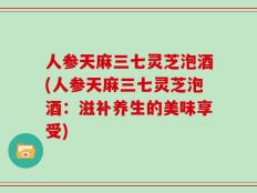 人参天麻三七灵芝泡酒(人参天麻三七灵芝泡酒：滋补养生的美味享受)