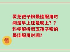 灵芝孢子粉最佳服用时间是早上还是晚上？？科学解析灵芝孢子粉的最佳服用时间？