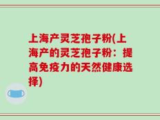 上海产灵芝孢子粉(上海产的灵芝孢子粉：提高免疫力的天然健康选择)