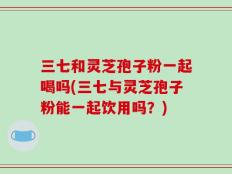 三七和灵芝孢子粉一起喝吗(三七与灵芝孢子粉能一起饮用吗？)
