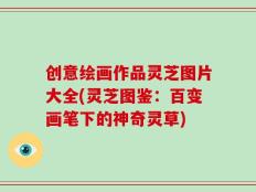 创意绘画作品灵芝图片大全(灵芝图鉴：百变画笔下的神奇灵草)
