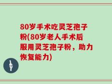 80岁手术吃灵芝孢子粉(80岁老人手术后服用灵芝孢子粉，助力恢复能力)