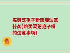 买灵芝孢子粉需要注意什么(购买灵芝孢子粉的注意事项)