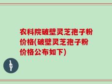 农科院破壁灵芝孢子粉价格(破壁灵芝孢子粉价格公布如下)