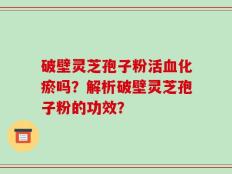 破壁灵芝孢子粉活血化瘀吗？解析破壁灵芝孢子粉的功效？