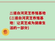 二道白河灵芝养殖基地(二道白河灵芝养殖基地：让灵芝成为健康生活的一部分)