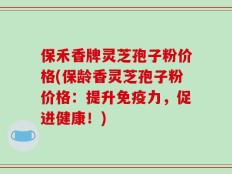 保禾香牌灵芝孢子粉价格(保龄香灵芝孢子粉价格：提升免疫力，促进健康！)