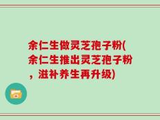 余仁生做灵芝孢子粉(余仁生推出灵芝孢子粉，滋补养生再升级)