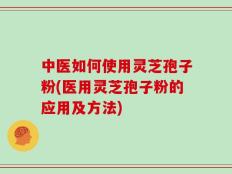 中医如何使用灵芝孢子粉(医用灵芝孢子粉的应用及方法)