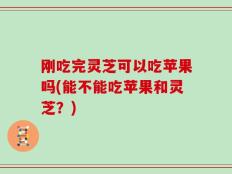 刚吃完灵芝可以吃苹果吗(能不能吃苹果和灵芝？)
