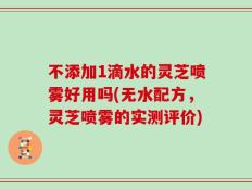 不添加1滴水的灵芝喷雾好用吗(无水配方，灵芝喷雾的实测评价)