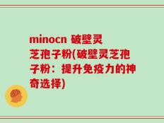 minocn 破壁灵芝孢子粉(破壁灵芝孢子粉：提升免疫力的神奇选择)